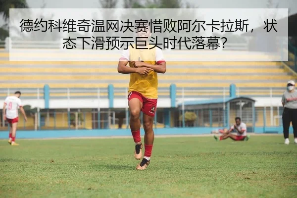 德约科维奇温网决赛惜败阿尔卡拉斯，状态下滑预示巨头时代落幕？